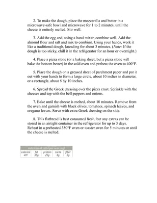 2. To make the dough, place the mozzarella and butter in a
microwave-safe bowl and microwave for 1 to 2 minutes, until the
cheese is entirely melted. Stir well.
3. Add the egg and, using a hand mixer, combine well. Add the
almond flour and salt and mix to combine. Using your hands, work it
like a traditional dough, kneading for about 3 minutes. (Note: If the
dough is too sticky, chill it in the refrigerator for an hour or overnight.)
4. Place a pizza stone (or a baking sheet, but a pizza stone will
bake the bottom better) in the cold oven and preheat the oven to 400°F.
5. Place the dough on a greased sheet of parchment paper and pat it
out with your hands to form a large circle, about 10 inches in diameter,
or a rectangle, about 8 by 10 inches.
6. Spread the Greek dressing over the pizza crust. Sprinkle with the
cheeses and top with the bell peppers and onions.
7. Bake until the cheese is melted, about 10 minutes. Remove from
the oven and garnish with black olives, tomatoes, spinach leaves, and
oregano leaves. Serve with extra Greek dressing on the side.
8. This flatbread is best consumed fresh, but any extras can be
stored in an airtight container in the refrigerator for up to 3 days.
Reheat in a preheated 350°F oven or toaster oven for 5 minutes or until
the cheese is melted.
 