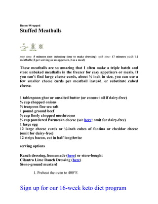 Bacon-Wrapped
Stuffed Meatballs
prep time: 5 minutes (not including time to make dressing) cook time: 17 minutes yield: 12
meatballs (2 per serving as an appetizer, 3 as a meal)
These meatballs are so amazing that I often make a triple batch and
store unbaked meatballs in the freezer for easy appetizers or meals. If
you can’t find large cheese curds, about ½ inch in size, you can use a
few smaller cheese curds per meatball instead, or substitute cubed
cheese.
1 tablespoon ghee or unsalted butter (or coconut oil if dairy-free)
¼ cup chopped onions
½ teaspoon fine sea salt
1 pound ground beef
½ cup finely chopped mushrooms
½ cup powdered Parmesan cheese (see here; omit for dairy-free)
1 large egg
12 large cheese curds or ½-inch cubes of fontina or cheddar cheese
(omit for dairy-free)
12 strips bacon, cut in half lengthwise
serving options
Ranch dressing, homemade (here) or store-bought
Cilantro Lime Ranch Dressing (here)
Stone-ground mustard
1. Preheat the oven to 400°F.
Sign up for our 16-week keto diet program
 