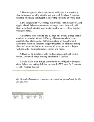 2. Heat the ghee in a heavy-bottomed skillet (such as cast iron).
Add the onions, sprinkle with the salt, and cook for about 5 minutes,
until the onions are translucent. Remove the onions to a bowl to cool.
3. Put the ground beef, chopped mushrooms, Parmesan cheese, and
egg in a bowl. When the onions are no longer hot to the touch, add
them to the bowl with the meat mixture and work everything together
with your hands.
4. Shape the meat mixture into a 2-inch ball around a large cheese
curd or cheese cube. Wrap a half strip of bacon around the entire
meatball, then place another half strip, making an X, and wrap it
around the meatball. Place the wrapped meatball on a rimmed baking
sheet and secure the bacon to the meatball with a toothpick. Repeat
with the rest of the meat mixture, cheese, and bacon.
5. Bake for 12 minutes or until the bacon is cooked and golden
brown. Serve with ranch dressing or mustard, if desired.
6. Store extras in an airtight container in the refrigerator for up to 3
days. Reheat in a baking dish in a preheated 375°F oven for 5 minutes
or until warmed through.
tip: To make this recipe even more keto, substitute ground pork for the
ground beef.
 