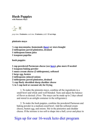 Hush Puppies
with Pimiento Mayo
prep time: 8 minutes cook time: 8 minutes yield: 12 servings
pimiento mayo
½ cup mayonnaise, homemade (here) or store-bought
2 tablespoons jarred pimientos, drained
1 tablespoon lemon juice
1 teaspoon paprika
hush puppies
1 cup powdered Parmesan cheese (see here), plus more if needed
1 teaspoon baking powder
1 ounce cream cheese (2 tablespoons), softened
1 large egg, beaten
2 tablespoons minced onions
2 tablespoons jarred pimientos, drained
⅓ cup finely shredded sharp cheddar cheese
½ to 1 cup lard or coconut oil, for frying
1. To make the pimiento mayo, combine all the ingredients in a
small bowl and whisk until well blended. Taste and adjust the balance
of flavor as desired. (Note: The mayo can be made up to 2 days ahead
and stored in an airtight container in the refrigerator.)
2. To make the hush puppies, combine the powdered Parmesan and
baking powder in a medium-sized bowl. Add the softened cream
cheese, beaten egg, and onions. Stir in the pimientos and cheddar
cheese. If the mixture is too soft to shape into a ball, cover and place in
Sign up for our 16-week keto diet program
 