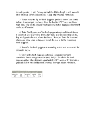 the refrigerator; it will firm up as it chills. If the dough is still too soft
after chilling, stir in an additional ¼ cup of powdered Parmesan.
3. When ready to fry the hush puppies, place ½ cup of lard in the
tallest, skinniest pot you have. Heat the lard to 375°F over medium-
high heat. The hot fat should be at least 1½ inches deep; add more lard
to the pot if needed.
4. Take 2 tablespoons of the hush puppy dough and form it into a
1-inch ball. Use a spoon to drop a few balls at a time into the hot fat.
Fry until golden brown, about 4 minutes. Remove from the heat and
place on a plate lined with paper towel. Repeat with the remaining
hush puppies.
5. Transfer the hush puppies to a serving platter and serve with the
pimiento mayo.
6. Store extra hush puppies and mayo in separate airtight
containers in the refrigerator for up to 3 days. To reheat the hush
puppies, either place them in a preheated 350°F oven or fry them in a
greased skillet on all sides until warmed through, about 5 minutes.
 