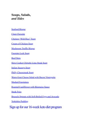 Soups, Salads,
and Sides
Seafood Bisque
Clam Chowder
Chicken “Wild Rice” Soup
Cream of Chicken Soup
Mushroom Truffle Bisque
Fauxtato Leek Soup
Beef Stew
Slow Cooker Chipotle Lime Steak Soup
Italian Sausage Soup
Philly Cheesesteak Soup
Warm Goat Cheese Salad with Bacon Vinaigrette
Mashed Fauxtatoes
Roasted Cauliflower with Béarnaise Sauce
Steak Fries
Brussels Sprouts with Soft-Boiled Eggs and Avocado
Yorkshire Pudding
Signupforour16-weekketodietprogram
 