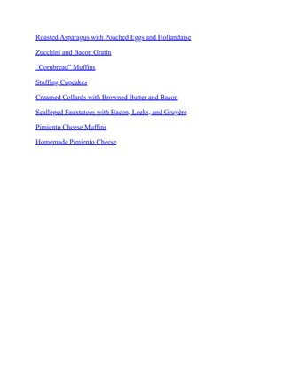 Roasted Asparagus with Poached Eggs and Hollandaise
Zucchini and Bacon Gratin
“Cornbread” Muffins
Stuffing Cupcakes
Creamed Collards with Browned Butter and Bacon
Scalloped Fauxtatoes with Bacon, Leeks, and Gruyère
Pimiento Cheese Muffins
Homemade Pimiento Cheese
 