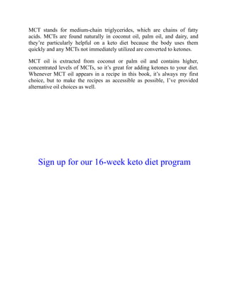 MCT stands for medium-chain triglycerides, which are chains of fatty
acids. MCTs are found naturally in coconut oil, palm oil, and dairy, and
they’re particularly helpful on a keto diet because the body uses them
quickly and any MCTs not immediately utilized are converted to ketones.
MCT oil is extracted from coconut or palm oil and contains higher,
concentrated levels of MCTs, so it’s great for adding ketones to your diet.
Whenever MCT oil appears in a recipe in this book, it’s always my first
choice, but to make the recipes as accessible as possible, I’ve provided
alternative oil choices as well.
Sign up for our 16-week keto diet program
 