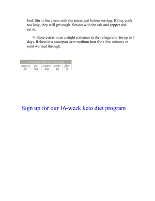 boil. Stir in the clams with the juices just before serving. If they cook
too long, they will get tough. Season with the salt and pepper and
serve.
4. Store extras in an airtight container in the refrigerator for up to 3
days. Reheat in a saucepan over medium heat for a few minutes or
until warmed through.
Sign up for our 16-week keto diet program
 