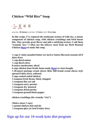 Chicken “Wild Rice” Soup
prep time: 20 minutes cook time: 1½ hours yield: 10 servings
In this recipe, I’ve replaced the toothsome texture of wild rice, a classic
component of chicken soup, with chicken cracklings and fried bacon
bits. They provide great flavor and add a satisfying texture: I call them
“crunchy rice.” I often use the leftover meat from my Herb Roasted
Chicken (here) to make this soup.
½ cup (1 stick) unsalted butter (or lard or butter-flavored coconut oil if
dairy-free)
½ cup diced onions
½ cup diced celery
8 ounces mushrooms, sliced
6 cups chicken bone broth, home made (here) or store-bought
1 (8-ounce) package cream cheese (Kite Hill brand cream cheese style
spread if dairy-free), softened
2 cups cooked cubed chicken
1 teaspoon fresh thyme, finely chopped
½ teaspoon fine sea salt
½ teaspoon curry powder
½ teaspoon dry mustard
½ teaspoon dried parsley
½ teaspoon ground black pepper
chicken cracklings (for crunchy “rice”)
(Makes about 2 cups)
½ pound chicken skin and fat
½ teaspoon ghee (or lard if dairy-free)
Sign up for our 16-week keto diet program
 