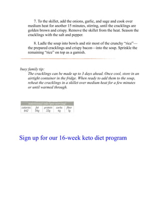 7. To the skillet, add the onions, garlic, and sage and cook over
medium heat for another 15 minutes, stirring, until the cracklings are
golden brown and crispy. Remove the skillet from the heat. Season the
cracklings with the salt and pepper.
8. Ladle the soup into bowls and stir most of the crunchy “rice”—
the prepared cracklings and crispy bacon—into the soup. Sprinkle the
remaining “rice” on top as a garnish.
busy family tip:
The cracklings can be made up to 3 days ahead. Once cool, store in an
airtight container in the fridge. When ready to add them to the soup,
reheat the cracklings in a skillet over medium heat for a few minutes
or until warmed through.
Sign up for our 16-week keto diet program
 