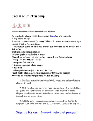 Cream of Chicken Soup
prep time: 10 minutes cook time: 35 minutes yield: 4 servings
2 cups chicken bone broth, home made (here) or store-bought
½ cup diced celery
4 ounces cream cheese (½ cup) (Kite Hill brand cream cheese style
spread if dairy-free), softened
1 tablespoon ghee or unsalted butter (or coconut oil or bacon fat if
dairy-free)
2 tablespoons minced shallots
2 cloves garlic, smashed to a paste
2 boneless, skinless chicken thighs, chopped into ¼-inch pieces
1 teaspoon dried thyme leaves
1 teaspoon fine sea salt
½ teaspoon ground black pepper
½ bay leaf
1 tablespoon lemon juice, or more to taste
Fresh herbs of choice, such as oregano or thyme, for garnish
Avocado oil or extra-virgin olive oil, for drizzling
1. In a food processor, puree the broth, celery, and softened cream
cheese. Set aside.
2. Melt the ghee in a saucepan over medium heat. Add the shallots
and garlic and lightly sauté for 2 minutes, until fragrant. Add the
chopped chicken and sauté for 6 minutes or until the chicken is cooked
through and no longer pink.
3. Add the celery puree, thyme, salt, pepper, and bay leaf to the
soup and cook over medium heat for 25 minutes. Remove the bay leaf.
Sign up for our 16-week keto diet program
 