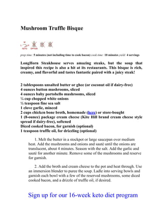Mushroom Truffle Bisque
prep time: 5 minutes (not including time to cook bacon) cook time: 10 minutes yield: 4 servings
LongHorn Steakhouse serves amazing steaks, but the soup that
inspired this recipe is also a hit at its restaurants. This bisque is rich,
creamy, and flavorful and tastes fantastic paired with a juicy steak!
2 tablespoons unsalted butter or ghee (or coconut oil if dairy-free)
4 ounces button mushrooms, sliced
4 ounces baby portobello mushrooms, sliced
¼ cup chopped white onions
½ teaspoon fine sea salt
1 clove garlic, minced
2 cups chicken bone broth, homemade (here) or store-bought
1 (8-ounce) package cream cheese (Kite Hill brand cream cheese style
spread if dairy-free), softened
Diced cooked bacon, for garnish (optional)
1 teaspoon truffle oil, for drizzling (optional)
1. Melt the butter in a stockpot or large saucepan over medium
heat. Add the mushrooms and onions and sauté until the onions are
translucent, about 4 minutes. Season with the salt. Add the garlic and
sauté for another minute. Remove some of the mushrooms and reserve
for garnish.
2. Add the broth and cream cheese to the pot and heat through. Use
an immersion blender to puree the soup. Ladle into serving bowls and
garnish each bowl with a few of the reserved mushrooms, some diced
cooked bacon, and a drizzle of truffle oil, if desired.
Sign up for our 16-week keto diet program
 