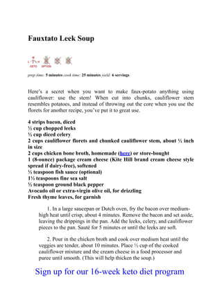 Fauxtato Leek Soup
prep time: 5 minutes cook time: 25 minutes yield: 6 servings
Here’s a secret when you want to make faux-potato anything using
cauliflower: use the stem! When cut into chunks, cauliflower stem
resembles potatoes, and instead of throwing out the core when you use the
florets for another recipe, you’ve put it to great use.
4 strips bacon, diced
½ cup chopped leeks
½ cup diced celery
2 cups cauliflower florets and chunked cauliflower stem, about ½ inch
in size
2 cups chicken bone broth, homemade (here) or store-bought
1 (8-ounce) package cream cheese (Kite Hill brand cream cheese style
spread if dairy-free), softened
½ teaspoon fish sauce (optional)
1½ teaspoons fine sea salt
½ teaspoon ground black pepper
Avocado oil or extra-virgin olive oil, for drizzling
Fresh thyme leaves, for garnish
1. In a large saucepan or Dutch oven, fry the bacon over medium-
high heat until crisp, about 4 minutes. Remove the bacon and set aside,
leaving the drippings in the pan. Add the leeks, celery, and cauliflower
pieces to the pan. Sauté for 5 minutes or until the leeks are soft.
2. Pour in the chicken broth and cook over medium heat until the
veggies are tender, about 10 minutes. Place ½ cup of the cooked
cauliflower mixture and the cream cheese in a food processor and
puree until smooth. (This will help thicken the soup.)
Sign up for our 16-week keto diet program
 