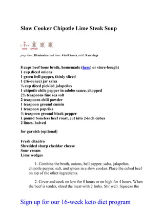Slow Cooker Chipotle Lime Steak Soup
prep time: 10 minutes cook time: 4 to 8 hours yield: 8 servings
8 cups beef bone broth, homemade (here) or store-bought
1 cup diced onions
1 green bell pepper, thinly sliced
1 (16-ounce) jar salsa
¼ cup diced pickled jalapeños
1 chipotle chile pepper in adobo sauce, chopped
2½ teaspoons fine sea salt
2 teaspoons chili powder
1 teaspoon ground cumin
1 teaspoon paprika
½ teaspoon ground black pepper
1 pound boneless beef roast, cut into 2-inch cubes
2 limes, halved
for garnish (optional)
Fresh cilantro
Shredded sharp cheddar cheese
Sour cream
Lime wedges
1. Combine the broth, onions, bell pepper, salsa, jalapeños,
chipotle pepper, salt, and spices in a slow cooker. Place the cubed beef
on top of the other ingredients.
2. Cover and cook on low for 8 hours or on high for 4 hours. When
the beef is tender, shred the meat with 2 forks. Stir well. Squeeze the
Sign up for our 16-week keto diet program
 