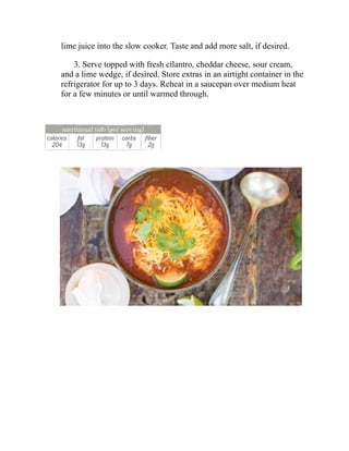 lime juice into the slow cooker. Taste and add more salt, if desired.
3. Serve topped with fresh cilantro, cheddar cheese, sour cream,
and a lime wedge, if desired. Store extras in an airtight container in the
refrigerator for up to 3 days. Reheat in a saucepan over medium heat
for a few minutes or until warmed through.
 