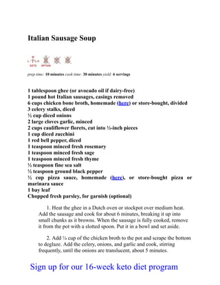 Italian Sausage Soup
prep time: 10 minutes cook time: 30 minutes yield: 6 servings
1 tablespoon ghee (or avocado oil if dairy-free)
1 pound hot Italian sausages, casings removed
6 cups chicken bone broth, homemade (here) or store-bought, divided
3 celery stalks, diced
½ cup diced onions
2 large cloves garlic, minced
2 cups cauliflower florets, cut into ½-inch pieces
1 cup diced zucchini
1 red bell pepper, diced
1 teaspoon minced fresh rosemary
1 teaspoon minced fresh sage
1 teaspoon minced fresh thyme
½ teaspoon fine sea salt
½ teaspoon ground black pepper
½ cup pizza sauce, homemade (here), or store-bought pizza or
marinara sauce
1 bay leaf
Chopped fresh parsley, for garnish (optional)
1. Heat the ghee in a Dutch oven or stockpot over medium heat.
Add the sausage and cook for about 6 minutes, breaking it up into
small chunks as it browns. When the sausage is fully cooked, remove
it from the pot with a slotted spoon. Put it in a bowl and set aside.
2. Add ¼ cup of the chicken broth to the pot and scrape the bottom
to deglaze. Add the celery, onions, and garlic and cook, stirring
frequently, until the onions are translucent, about 5 minutes.
Sign up for our 16-week keto diet program
 