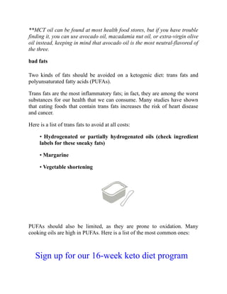 **MCT oil can be found at most health food stores, but if you have trouble
finding it, you can use avocado oil, macadamia nut oil, or extra-virgin olive
oil instead, keeping in mind that avocado oil is the most neutral-flavored of
the three.
bad fats
Two kinds of fats should be avoided on a ketogenic diet: trans fats and
polyunsaturated fatty acids (PUFAs).
Trans fats are the most inflammatory fats; in fact, they are among the worst
substances for our health that we can consume. Many studies have shown
that eating foods that contain trans fats increases the risk of heart disease
and cancer.
Here is a list of trans fats to avoid at all costs:
• Hydrogenated or partially hydrogenated oils (check ingredient
labels for these sneaky fats)
• Margarine
• Vegetable shortening
PUFAs should also be limited, as they are prone to oxidation. Many
cooking oils are high in PUFAs. Here is a list of the most common ones:
Sign up for our 16-week keto diet program
 