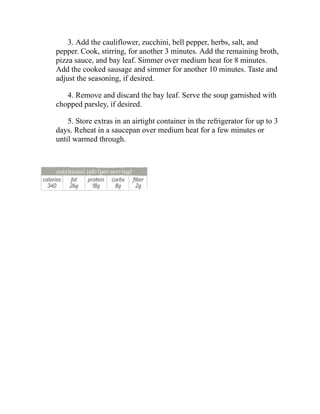 3. Add the cauliflower, zucchini, bell pepper, herbs, salt, and
pepper. Cook, stirring, for another 3 minutes. Add the remaining broth,
pizza sauce, and bay leaf. Simmer over medium heat for 8 minutes.
Add the cooked sausage and simmer for another 10 minutes. Taste and
adjust the seasoning, if desired.
4. Remove and discard the bay leaf. Serve the soup garnished with
chopped parsley, if desired.
5. Store extras in an airtight container in the refrigerator for up to 3
days. Reheat in a saucepan over medium heat for a few minutes or
until warmed through.
 
