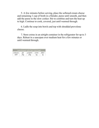 5. A few minutes before serving, place the softened cream cheese
and remaining 1 cup of broth in a blender, puree until smooth, and then
add the puree to the slow cooker. Stir to combine and turn the heat up
to high. Continue to cook, covered, just until warmed through.
6. Ladle the soup into bowls and top with shredded provolone
cheese.
7. Store extras in an airtight container in the refrigerator for up to 3
days. Reheat in a saucepan over medium heat for a few minutes or
until warmed through.
 