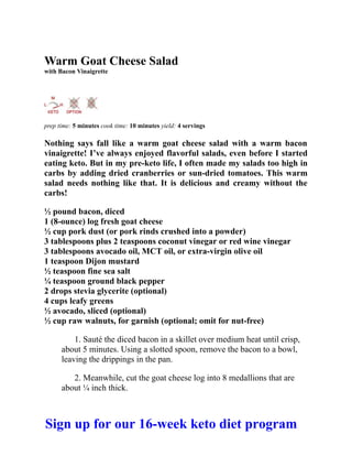 Warm Goat Cheese Salad
with Bacon Vinaigrette
prep time: 5 minutes cook time: 10 minutes yield: 4 servings
Nothing says fall like a warm goat cheese salad with a warm bacon
vinaigrette! I’ve always enjoyed flavorful salads, even before I started
eating keto. But in my pre-keto life, I often made my salads too high in
carbs by adding dried cranberries or sun-dried tomatoes. This warm
salad needs nothing like that. It is delicious and creamy without the
carbs!
½ pound bacon, diced
1 (8-ounce) log fresh goat cheese
½ cup pork dust (or pork rinds crushed into a powder)
3 tablespoons plus 2 teaspoons coconut vinegar or red wine vinegar
3 tablespoons avocado oil, MCT oil, or extra-virgin olive oil
1 teaspoon Dijon mustard
½ teaspoon fine sea salt
¼ teaspoon ground black pepper
2 drops stevia glycerite (optional)
4 cups leafy greens
½ avocado, sliced (optional)
½ cup raw walnuts, for garnish (optional; omit for nut-free)
1. Sauté the diced bacon in a skillet over medium heat until crisp,
about 5 minutes. Using a slotted spoon, remove the bacon to a bowl,
leaving the drippings in the pan.
2. Meanwhile, cut the goat cheese log into 8 medallions that are
about ¼ inch thick.
Sign up for our 16-week keto diet program
 
