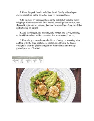 3. Place the pork dust in a shallow bowl. Gently roll each goat
cheese medallion in the pork dust to cover the medallions.
4. In batches, fry the medallions in the hot skillet with the bacon
drippings over medium heat for 1 minute or until golden brown, then
flip and fry for another minute. Remove the medallions from the skillet
and set aside on a plate.
5. Add the vinegar, oil, mustard, salt, pepper, and stevia, if using,
to the skillet and stir well to combine. Stir in the cooked bacon.
6. Plate the greens and avocado slices, if using, on a serving platter
and top with the fried goat cheese medallions. Drizzle the bacon
vinaigrette over the greens and garnish with walnuts and freshly
ground pepper, if desired.
 