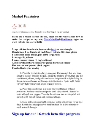 Mashed Fauxtatoes
prep time: 5 minutes cook time: 8 minutes yield: 4 servings (1 cup per serving)
If you are a visual learner like me, check out the video about how to
make this recipe on my site, MariaMindBodyHealth.com (type the
word video in the search field).
2 cups chicken bone broth, homemade (here) or store-bought
Florets from 1 medium head cauliflower, cut into bite-sized pieces
1 tablespoon dried chives, plus extra for garnish
1 clove garlic, minced
2 ounces cream cheese (¼ cup), softened
½ cup shredded sharp cheddar or grated Parmesan cheese
Fine sea salt and ground black pepper
Unsalted butter, for serving
1. Pour the broth into a large saucepan. Use enough that you have
about ½ inch of broth in the pan. Bring the broth to a boil, then add the
cauliflower, chives, and garlic and cover the pan with a tight-fitting lid.
Steam the cauliflower until tender, 6 to 8 minutes. Drain well. Pat it
very dry between several layers of paper towels.
2. Place the cauliflower in a high-powered blender or food
processor. Add the cheeses and puree until very smooth. Season to
taste with salt and pepper. Transfer the mixture to a serving dish and
garnish with pats of butter and chopped chives.
3. Store extras in an airtight container in the refrigerator for up to 3
days. Reheat in a saucepan over medium heat for a few minutes or
until warmed through.
Sign up for our 16-week keto diet program
 