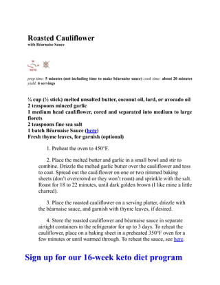 Roasted Cauliflower
with Béarnaise Sauce
prep time: 5 minutes (not including time to make béarnaise sauce) cook time: about 20 minutes
yield: 6 servings
¼ cup (½ stick) melted unsalted butter, coconut oil, lard, or avocado oil
2 teaspoons minced garlic
1 medium head cauliflower, cored and separated into medium to large
florets
2 teaspoons fine sea salt
1 batch Béarnaise Sauce (here)
Fresh thyme leaves, for garnish (optional)
1. Preheat the oven to 450°F.
2. Place the melted butter and garlic in a small bowl and stir to
combine. Drizzle the melted garlic butter over the cauliflower and toss
to coat. Spread out the cauliflower on one or two rimmed baking
sheets (don’t overcrowd or they won’t roast) and sprinkle with the salt.
Roast for 18 to 22 minutes, until dark golden brown (I like mine a little
charred).
3. Place the roasted cauliflower on a serving platter, drizzle with
the béarnaise sauce, and garnish with thyme leaves, if desired.
4. Store the roasted cauliflower and béarnaise sauce in separate
airtight containers in the refrigerator for up to 3 days. To reheat the
cauliflower, place on a baking sheet in a preheated 350°F oven for a
few minutes or until warmed through. To reheat the sauce, see here.
Sign up for our 16-week keto diet program
 