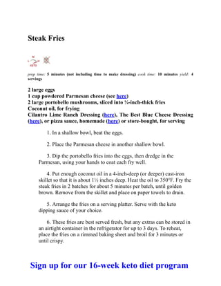 Steak Fries
prep time: 5 minutes (not including time to make dressing) cook time: 10 minutes yield: 4
servings
2 large eggs
1 cup powdered Parmesan cheese (see here)
2 large portobello mushrooms, sliced into ¼-inch-thick fries
Coconut oil, for frying
Cilantro Lime Ranch Dressing (here), The Best Blue Cheese Dressing
(here), or pizza sauce, homemade (here) or store-bought, for serving
1. In a shallow bowl, beat the eggs.
2. Place the Parmesan cheese in another shallow bowl.
3. Dip the portobello fries into the eggs, then dredge in the
Parmesan, using your hands to coat each fry well.
4. Put enough coconut oil in a 4-inch-deep (or deeper) cast-iron
skillet so that it is about 1½ inches deep. Heat the oil to 350°F. Fry the
steak fries in 2 batches for about 5 minutes per batch, until golden
brown. Remove from the skillet and place on paper towels to drain.
5. Arrange the fries on a serving platter. Serve with the keto
dipping sauce of your choice.
6. These fries are best served fresh, but any extras can be stored in
an airtight container in the refrigerator for up to 3 days. To reheat,
place the fries on a rimmed baking sheet and broil for 3 minutes or
until crispy.
Sign up for our 16-week keto diet program
 
