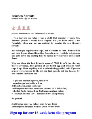 Brussels Sprouts
with Soft-Boiled Eggs and Avocado
prep time: 10 minutes cook time: 8 minutes yield: 6 servings
If you had told me when I was a child that someday I would love
Brussels sprouts, I would have laughed. But you know what? I do!
Especially when you use my method for making the best Brussels
sprouts!
My technique requires two steps, but it’s worth it: first I blanch them
and then I sauté them. Blanching Brussels preserves their bright color
and cuts down the cooking time to retain more nutrients and a fresh
flavor.
Why are these the best Brussels sprouts? Well, it isn’t just the way
they’re prepared. The garnish of soft-boiled egg and avocado really
steps it up! I love anything with a soft-boiled egg added to it. If you are
a keto-vegetarian (or if, like my son Kai, you do not like bacon), feel
free to leave the bacon out.
1½ pounds Brussels sprouts, trimmed
1 cup chopped radicchio or kale
2 strips bacon, diced (optional)
2 tablespoons unsalted butter (or coconut oil if dairy-free)
1 shallot, finely chopped, or 2 tablespoons diced onions
½ teaspoon fine sea salt (1 teaspoon if not using bacon)
for garnish
3 soft-boiled eggs (see below; omit for egg-free)
2 tablespoons chopped walnuts (omit for nut-free)
Sign up for our 16-week keto diet program
 