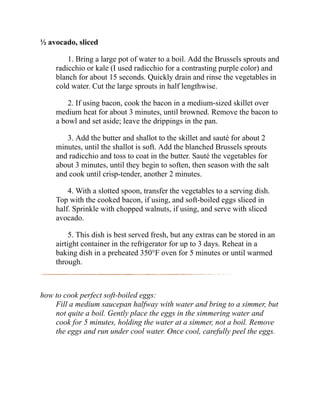 ½ avocado, sliced
1. Bring a large pot of water to a boil. Add the Brussels sprouts and
radicchio or kale (I used radicchio for a contrasting purple color) and
blanch for about 15 seconds. Quickly drain and rinse the vegetables in
cold water. Cut the large sprouts in half lengthwise.
2. If using bacon, cook the bacon in a medium-sized skillet over
medium heat for about 3 minutes, until browned. Remove the bacon to
a bowl and set aside; leave the drippings in the pan.
3. Add the butter and shallot to the skillet and sauté for about 2
minutes, until the shallot is soft. Add the blanched Brussels sprouts
and radicchio and toss to coat in the butter. Sauté the vegetables for
about 3 minutes, until they begin to soften, then season with the salt
and cook until crisp-tender, another 2 minutes.
4. With a slotted spoon, transfer the vegetables to a serving dish.
Top with the cooked bacon, if using, and soft-boiled eggs sliced in
half. Sprinkle with chopped walnuts, if using, and serve with sliced
avocado.
5. This dish is best served fresh, but any extras can be stored in an
airtight container in the refrigerator for up to 3 days. Reheat in a
baking dish in a preheated 350°F oven for 5 minutes or until warmed
through.
how to cook perfect soft-boiled eggs:
Fill a medium saucepan halfway with water and bring to a simmer, but
not quite a boil. Gently place the eggs in the simmering water and
cook for 5 minutes, holding the water at a simmer, not a boil. Remove
the eggs and run under cool water. Once cool, carefully peel the eggs.
 