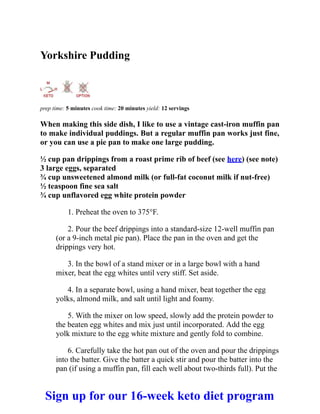 Yorkshire Pudding
prep time: 5 minutes cook time: 20 minutes yield: 12 servings
When making this side dish, I like to use a vintage cast-iron muffin pan
to make individual puddings. But a regular muffin pan works just fine,
or you can use a pie pan to make one large pudding.
½ cup pan drippings from a roast prime rib of beef (see here) (see note)
3 large eggs, separated
¾ cup unsweetened almond milk (or full-fat coconut milk if nut-free)
½ teaspoon fine sea salt
¾ cup unflavored egg white protein powder
1. Preheat the oven to 375°F.
2. Pour the beef drippings into a standard-size 12-well muffin pan
(or a 9-inch metal pie pan). Place the pan in the oven and get the
drippings very hot.
3. In the bowl of a stand mixer or in a large bowl with a hand
mixer, beat the egg whites until very stiff. Set aside.
4. In a separate bowl, using a hand mixer, beat together the egg
yolks, almond milk, and salt until light and foamy.
5. With the mixer on low speed, slowly add the protein powder to
the beaten egg whites and mix just until incorporated. Add the egg
yolk mixture to the egg white mixture and gently fold to combine.
6. Carefully take the hot pan out of the oven and pour the drippings
into the batter. Give the batter a quick stir and pour the batter into the
pan (if using a muffin pan, fill each well about two-thirds full). Put the
Sign up for our 16-week keto diet program
 