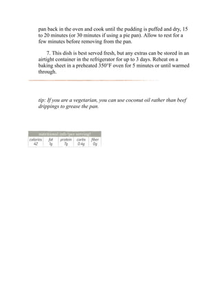 pan back in the oven and cook until the pudding is puffed and dry, 15
to 20 minutes (or 30 minutes if using a pie pan). Allow to rest for a
few minutes before removing from the pan.
7. This dish is best served fresh, but any extras can be stored in an
airtight container in the refrigerator for up to 3 days. Reheat on a
baking sheet in a preheated 350°F oven for 5 minutes or until warmed
through.
tip: If you are a vegetarian, you can use coconut oil rather than beef
drippings to grease the pan.
 