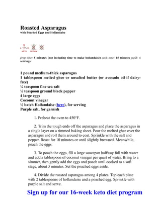 Roasted Asparagus
with Poached Eggs and Hollandaise
prep time: 5 minutes (not including time to make hollandaise) cook time: 15 minutes yield: 4
servings
1 pound medium-thick asparagus
1 tablespoon melted ghee or unsalted butter (or avocado oil if dairy-
free)
¼ teaspoon fine sea salt
¼ teaspoon ground black pepper
4 large eggs
Coconut vinegar
½ batch Hollandaise (here), for serving
Purple salt, for garnish
1. Preheat the oven to 450°F.
2. Trim the tough ends off the asparagus and place the asparagus in
a single layer on a rimmed baking sheet. Pour the melted ghee over the
asparagus and roll them around to coat. Sprinkle with the salt and
pepper. Roast for 10 minutes or until slightly browned. Meanwhile,
poach the eggs.
3. To poach the eggs, fill a large saucepan halfway full with water
and add a tablespoon of coconut vinegar per quart of water. Bring to a
simmer, then gently add the eggs and poach until cooked to a soft
stage, about 3 minutes. Set the poached eggs aside.
4. Divide the roasted asparagus among 4 plates. Top each plate
with 2 tablespoons of hollandaise and a poached egg. Sprinkle with
purple salt and serve.
Sign up for our 16-week keto diet program
 