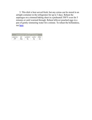 5. This dish is best served fresh, but any extras can be stored in an
airtight container in the refrigerator for up to 3 days. Reheat the
asparagus on a rimmed baking sheet in a preheated 350°F oven for 5
minutes or until warmed through. Reheat leftover poached eggs in a
pan of gently simmering water for a minute. To reheat the hollandaise,
see here.
 