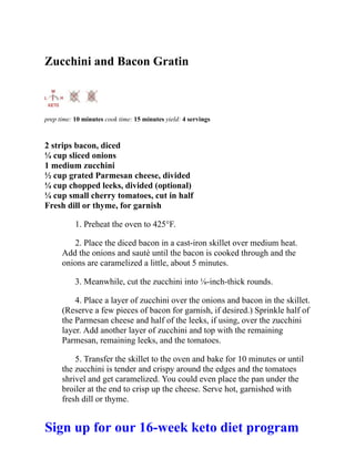 Zucchini and Bacon Gratin
prep time: 10 minutes cook time: 15 minutes yield: 4 servings
2 strips bacon, diced
¼ cup sliced onions
1 medium zucchini
½ cup grated Parmesan cheese, divided
¼ cup chopped leeks, divided (optional)
¼ cup small cherry tomatoes, cut in half
Fresh dill or thyme, for garnish
1. Preheat the oven to 425°F.
2. Place the diced bacon in a cast-iron skillet over medium heat.
Add the onions and sauté until the bacon is cooked through and the
onions are caramelized a little, about 5 minutes.
3. Meanwhile, cut the zucchini into ⅛-inch-thick rounds.
4. Place a layer of zucchini over the onions and bacon in the skillet.
(Reserve a few pieces of bacon for garnish, if desired.) Sprinkle half of
the Parmesan cheese and half of the leeks, if using, over the zucchini
layer. Add another layer of zucchini and top with the remaining
Parmesan, remaining leeks, and the tomatoes.
5. Transfer the skillet to the oven and bake for 10 minutes or until
the zucchini is tender and crispy around the edges and the tomatoes
shrivel and get caramelized. You could even place the pan under the
broiler at the end to crisp up the cheese. Serve hot, garnished with
fresh dill or thyme.
Sign up for our 16-week keto diet program
 