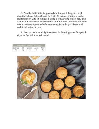 3. Pour the batter into the greased muffin pan, filling each well
about two-thirds full, and bake for 15 to 20 minutes if using a jumbo
muffin pan or 12 to 15 minutes if using a regular-size muffin pan, until
a toothpick inserted in the center of a muffin comes out clean. Allow to
cool to room temperature before removing from the pan. Serve with
additional butter or ghee.
4. Store extras in an airtight container in the refrigerator for up to 3
days, or freeze for up to 1 month.
 