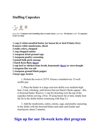 Stuffing Cupcakes
prep time: 5 minutes (not including time to make buns) cook time: 30 minutes yield: 12 cupcakes
(1 per serving)
½ cup (1 stick) unsalted butter (or bacon fat or lard if dairy-free)
8 ounces white mushrooms, sliced
3 stalks celery, chopped
¼ cup chopped onions
½ teaspoon dried ground sage
½ teaspoon poultry seasoning
1 pound bulk pork sausage
1 batch Keto Buns (here)
1 cup beef or chicken bone broth, homemade (here) or store-bought
1 teaspoon fine sea salt
½ teaspoon ground black pepper
2 large eggs, beaten
1. Preheat the oven to 325°F. Grease a standard-size 12-well
muffin pan.
2. Place the butter in a large cast-iron skillet over medium-high
heat. Cook, whisking, until brown (but not black!) flecks appear—this
is browned butter. Reserve ¼ cup for drizzling over the top of the
cupcakes before serving. (Note: If using bacon fat or lard, simply heat
the fat in the skillet before continuing with Step 3.)
3. Add the mushrooms, celery, onions, sage, and poultry seasoning
to the skillet with the browned butter and sauté until tender and
translucent, about 5 minutes.
Sign up for our 16-week keto diet program
 