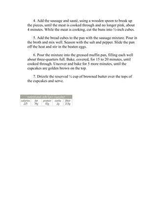 4. Add the sausage and sauté, using a wooden spoon to break up
the pieces, until the meat is cooked through and no longer pink, about
4 minutes. While the meat is cooking, cut the buns into ½-inch cubes.
5. Add the bread cubes to the pan with the sausage mixture. Pour in
the broth and mix well. Season with the salt and pepper. Slide the pan
off the heat and stir in the beaten eggs.
6. Pour the mixture into the greased muffin pan, filling each well
about three-quarters full. Bake, covered, for 15 to 20 minutes, until
cooked through. Uncover and bake for 5 more minutes, until the
cupcakes are golden brown on the top.
7. Drizzle the reserved ¼ cup of browned butter over the tops of
the cupcakes and serve.
 