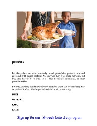 proteins
It’s always best to choose humanely raised, grass-fed or pastured meat and
eggs and wild-caught seafood. Not only do they offer more nutrients, but
they also haven’t been exposed to added hormones, antibiotics, or other
potential toxins.
For help choosing sustainably sourced seafood, check out the Monterey Bay
Aquarium Seafood Watch app and website, seafoodwatch.org.
BEEF
BUFFALO
GOAT
LAMB
Sign up for our 16-week keto diet program
 