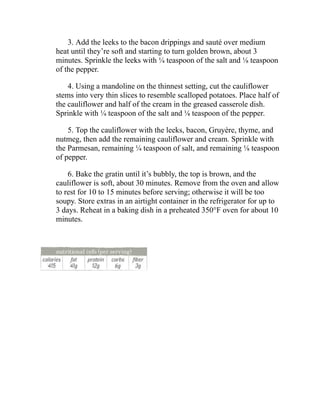 3. Add the leeks to the bacon drippings and sauté over medium
heat until they’re soft and starting to turn golden brown, about 3
minutes. Sprinkle the leeks with ¼ teaspoon of the salt and ⅛ teaspoon
of the pepper.
4. Using a mandoline on the thinnest setting, cut the cauliflower
stems into very thin slices to resemble scalloped potatoes. Place half of
the cauliflower and half of the cream in the greased casserole dish.
Sprinkle with ¼ teaspoon of the salt and ⅛ teaspoon of the pepper.
5. Top the cauliflower with the leeks, bacon, Gruyère, thyme, and
nutmeg, then add the remaining cauliflower and cream. Sprinkle with
the Parmesan, remaining ¼ teaspoon of salt, and remaining ⅛ teaspoon
of pepper.
6. Bake the gratin until it’s bubbly, the top is brown, and the
cauliflower is soft, about 30 minutes. Remove from the oven and allow
to rest for 10 to 15 minutes before serving; otherwise it will be too
soupy. Store extras in an airtight container in the refrigerator for up to
3 days. Reheat in a baking dish in a preheated 350°F oven for about 10
minutes.
 