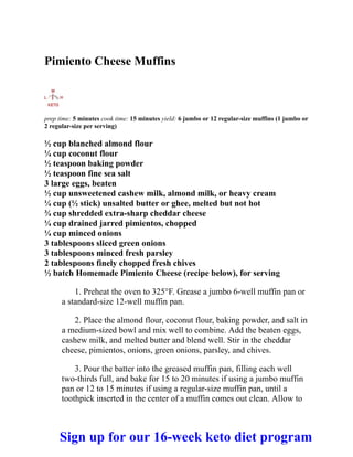 Pimiento Cheese Muffins
prep time: 5 minutes cook time: 15 minutes yield: 6 jumbo or 12 regular-size muffins (1 jumbo or
2 regular-size per serving)
½ cup blanched almond flour
¼ cup coconut flour
½ teaspoon baking powder
½ teaspoon fine sea salt
3 large eggs, beaten
½ cup unsweetened cashew milk, almond milk, or heavy cream
¼ cup (½ stick) unsalted butter or ghee, melted but not hot
¾ cup shredded extra-sharp cheddar cheese
¼ cup drained jarred pimientos, chopped
¼ cup minced onions
3 tablespoons sliced green onions
3 tablespoons minced fresh parsley
2 tablespoons finely chopped fresh chives
½ batch Homemade Pimiento Cheese (recipe below), for serving
1. Preheat the oven to 325°F. Grease a jumbo 6-well muffin pan or
a standard-size 12-well muffin pan.
2. Place the almond flour, coconut flour, baking powder, and salt in
a medium-sized bowl and mix well to combine. Add the beaten eggs,
cashew milk, and melted butter and blend well. Stir in the cheddar
cheese, pimientos, onions, green onions, parsley, and chives.
3. Pour the batter into the greased muffin pan, filling each well
two-thirds full, and bake for 15 to 20 minutes if using a jumbo muffin
pan or 12 to 15 minutes if using a regular-size muffin pan, until a
toothpick inserted in the center of a muffin comes out clean. Allow to
Sign up for our 16-week keto diet program
 
