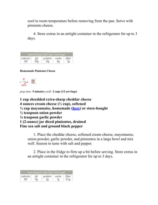 cool to room temperature before removing from the pan. Serve with
pimiento cheese.
4. Store extras in an airtight container in the refrigerator for up to 3
days.
Homemade Pimiento Cheese
prep time: 5 minutes yield: 2 cups (12 servings)
1 cup shredded extra-sharp cheddar cheese
4 ounces cream cheese (½ cup), softened
¼ cup mayonnaise, homemade (here) or store-bought
¼ teaspoon onion powder
⅛ teaspoon garlic powder
1 (2-ounce) jar diced pimientos, drained
Fine sea salt and ground black pepper
1. Place the cheddar cheese, softened cream cheese, mayonnaise,
onion powder, garlic powder, and pimientos in a large bowl and mix
well. Season to taste with salt and pepper.
2. Place in the fridge to firm up a bit before serving. Store extras in
an airtight container in the refrigerator for up to 3 days.
 