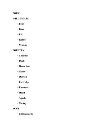 PORK
WILD MEATS
• Bear
• Boar
• Elk
• Rabbit
• Venison
POULTRY
• Chicken
• Duck
• Game hen
• Goose
• Ostrich
• Partridge
• Pheasant
• Quail
• Squab
• Turkey
EGGS
• Chicken eggs
 