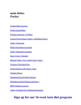 main dishes
Poultry
Cordon Bleu Lasagna
Poulet Grand-Mère
Chicken and Gravy Cobbler
Lemon Pepper Roast Turkey with Bacon Gravy
Turkey Tetrazzini
Skillet Enchilada Casserole
Turkey Meatloaf Cupcakes
Saucy Crispy Chicken
Braised Turkey Legs with Creamy Gravy
Chicken Club Hand Pies
Fried Chicken with Cheesy Grits
Chicken Divan
Smothered Fried Cabin Chicken
Shredded Amish Chicken and Gravy
BBQ Chicken Lasagna
Turkey Goulash Over Mashed Fauxtatoes
Sign up for our 16-week keto diet program
 