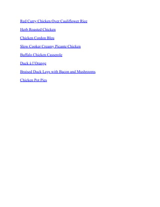 Red Curry Chicken Over Cauliflower Rice
Herb Roasted Chicken
Chicken Cordon Bleu
Slow Cooker Creamy Picante Chicken
Buffalo Chicken Casserole
Duck à l’Orange
Braised Duck Legs with Bacon and Mushrooms
Chicken Pot Pies
 