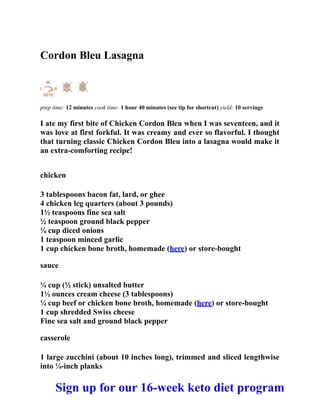 Cordon Bleu Lasagna
prep time: 12 minutes cook time: 1 hour 40 minutes (see tip for shortcut) yield: 10 servings
I ate my first bite of Chicken Cordon Bleu when I was seventeen, and it
was love at first forkful. It was creamy and ever so flavorful. I thought
that turning classic Chicken Cordon Bleu into a lasagna would make it
an extra-comforting recipe!
chicken
3 tablespoons bacon fat, lard, or ghee
4 chicken leg quarters (about 3 pounds)
1½ teaspoons fine sea salt
½ teaspoon ground black pepper
¼ cup diced onions
1 teaspoon minced garlic
1 cup chicken bone broth, homemade (here) or store-bought
sauce
¼ cup (½ stick) unsalted butter
1½ ounces cream cheese (3 tablespoons)
¼ cup beef or chicken bone broth, homemade (here) or store-bought
1 cup shredded Swiss cheese
Fine sea salt and ground black pepper
casserole
1 large zucchini (about 10 inches long), trimmed and sliced lengthwise
into ¼-inch planks
Sign up for our 16-week keto diet program
 