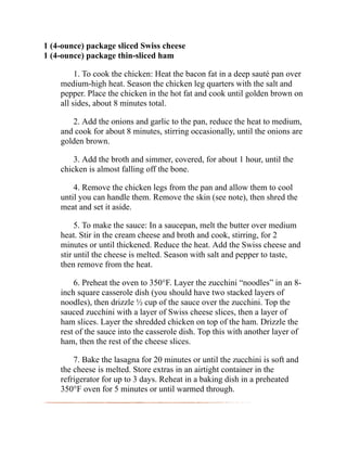 1 (4-ounce) package sliced Swiss cheese
1 (4-ounce) package thin-sliced ham
1. To cook the chicken: Heat the bacon fat in a deep sauté pan over
medium-high heat. Season the chicken leg quarters with the salt and
pepper. Place the chicken in the hot fat and cook until golden brown on
all sides, about 8 minutes total.
2. Add the onions and garlic to the pan, reduce the heat to medium,
and cook for about 8 minutes, stirring occasionally, until the onions are
golden brown.
3. Add the broth and simmer, covered, for about 1 hour, until the
chicken is almost falling off the bone.
4. Remove the chicken legs from the pan and allow them to cool
until you can handle them. Remove the skin (see note), then shred the
meat and set it aside.
5. To make the sauce: In a saucepan, melt the butter over medium
heat. Stir in the cream cheese and broth and cook, stirring, for 2
minutes or until thickened. Reduce the heat. Add the Swiss cheese and
stir until the cheese is melted. Season with salt and pepper to taste,
then remove from the heat.
6. Preheat the oven to 350°F. Layer the zucchini “noodles” in an 8-
inch square casserole dish (you should have two stacked layers of
noodles), then drizzle ½ cup of the sauce over the zucchini. Top the
sauced zucchini with a layer of Swiss cheese slices, then a layer of
ham slices. Layer the shredded chicken on top of the ham. Drizzle the
rest of the sauce into the casserole dish. Top this with another layer of
ham, then the rest of the cheese slices.
7. Bake the lasagna for 20 minutes or until the zucchini is soft and
the cheese is melted. Store extras in an airtight container in the
refrigerator for up to 3 days. Reheat in a baking dish in a preheated
350°F oven for 5 minutes or until warmed through.
 