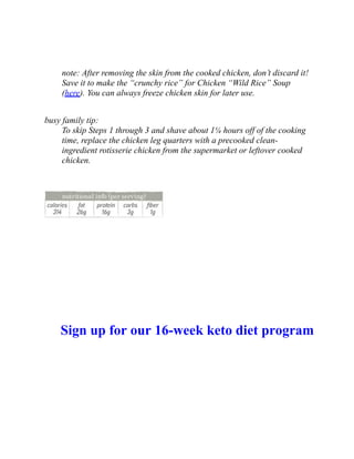 note: After removing the skin from the cooked chicken, don’t discard it!
Save it to make the “crunchy rice” for Chicken “Wild Rice” Soup
(here). You can always freeze chicken skin for later use.
busy family tip:
To skip Steps 1 through 3 and shave about 1¼ hours off of the cooking
time, replace the chicken leg quarters with a precooked clean-
ingredient rotisserie chicken from the supermarket or leftover cooked
chicken.
Sign up for our 16-week keto diet program
 