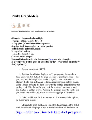 Poulet Grand-Mère
prep time: 15 minutes cook time: 30 minutes yield: 4 servings
4 bone-in, skin-on chicken thighs
1 teaspoon fine sea salt, divided
¼ cup ghee (or coconut oil if dairy-free)
4 sprigs fresh thyme, plus extra for garnish
4 strips thick-cut bacon, diced
¼ cup sliced onions
1 cup sliced mushrooms
Ground black pepper
2 cups chicken bone broth, homemade (here) or store-bought
2 tablespoons melted ghee or unsalted butter (or avocado oil if dairy-
free) (optional)
1. Preheat the oven to 350°F.
2. Sprinkle the chicken thighs with ½ teaspoon of the salt. In a
large cast-iron skillet, heat the ghee (enough to coat the bottom of the
pan) over medium-high heat. Add the thyme. Place the seasoned
chicken thighs skin side down in the pan and sear until golden brown,
using a spoon to baste the flesh side with the melted ghee from the pan
as they cook. Flip the thighs and cook for another 2 minutes or until
the chicken is golden brown. Remove the chicken from the skillet and
place on a rimmed baking sheet; leave the drippings in the skillet.
3. Bake the chicken for 7 minutes or until it is cooked through and
no longer pink inside.
4. Meanwhile, cook the bacon: Place the diced bacon in the skillet
with the chicken drippings. Cook over medium heat for 4 minutes or
Sign up for our 16-week keto diet program
 