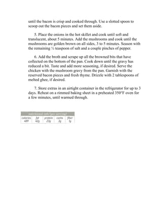 until the bacon is crisp and cooked through. Use a slotted spoon to
scoop out the bacon pieces and set them aside.
5. Place the onions in the hot skillet and cook until soft and
translucent, about 5 minutes. Add the mushrooms and cook until the
mushrooms are golden brown on all sides, 3 to 5 minutes. Season with
the remaining ½ teaspoon of salt and a couple pinches of pepper.
6. Add the broth and scrape up all the browned bits that have
collected on the bottom of the pan. Cook down until the gravy has
reduced a bit. Taste and add more seasoning, if desired. Serve the
chicken with the mushroom gravy from the pan. Garnish with the
reserved bacon pieces and fresh thyme. Drizzle with 2 tablespoons of
melted ghee, if desired.
7. Store extras in an airtight container in the refrigerator for up to 3
days. Reheat on a rimmed baking sheet in a preheated 350°F oven for
a few minutes, until warmed through.
 