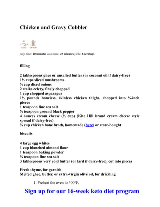Chicken and Gravy Cobbler
prep time: 20 minutes cook time: 25 minutes yield: 8 servings
filling
2 tablespoons ghee or unsalted butter (or coconut oil if dairy-free)
1½ cups sliced mushrooms
¼ cup diced onions
2 stalks celery, finely chopped
1 cup chopped asparagus
1½ pounds boneless, skinless chicken thighs, chopped into ¼-inch
pieces
1 teaspoon fine sea salt
½ teaspoon ground black pepper
4 ounces cream cheese (½ cup) (Kite Hill brand cream cheese style
spread if dairy-free)
¾ cup chicken bone broth, homemade (here) or store-bought
biscuits
4 large egg whites
1 cup blanched almond flour
1 teaspoon baking powder
¼ teaspoon fine sea salt
3 tablespoons very cold butter (or lard if dairy-free), cut into pieces
Fresh thyme, for garnish
Melted ghee, butter, or extra-virgin olive oil, for drizzling
1. Preheat the oven to 400°F.
Sign up for our 16-week keto diet program
 
