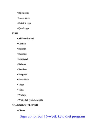 • Duck eggs
• Goose eggs
• Ostrich eggs
• Quail eggs
FISH
• Ahi/mahi mahi
• Catfish
• Halibut
• Herring
• Mackerel
• Salmon
• Sardines
• Snapper
• Swordfish
• Trout
• Tuna
• Walleye
• Whitefish (cod, bluegill)
SEAFOOD/SHELLFISH
• Clams
Sign up for our 16-week keto diet program
 