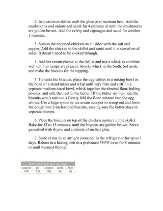 2. In a cast-iron skillet, melt the ghee over medium heat. Add the
mushrooms and onions and sauté for 4 minutes or until the mushrooms
are golden brown. Add the celery and asparagus and sauté for another
3 minutes.
3. Season the chopped chicken on all sides with the salt and
pepper. Add the chicken to the skillet and sauté until it is seared on all
sides. It doesn’t need to be cooked through.
4. Add the cream cheese to the skillet and use a whisk to combine
well until no lumps are present. Slowly whisk in the broth. Set aside
and make the biscuits for the topping.
5. To make the biscuits, place the egg whites in a mixing bowl or
the bowl of a stand mixer and whip until very firm and stiff. In a
separate medium-sized bowl, whisk together the almond flour, baking
powder, and salt, then cut in the butter. (If the butter isn’t chilled, the
biscuits won’t turn out.) Gently fold the flour mixture into the egg
whites. Use a large spoon or ice cream scooper to scoop out and form
the dough into 2-inch-round biscuits, making sure the butter stays in
separate clumps.
6. Place the biscuits on top of the chicken mixture in the skillet.
Bake for 12 to 15 minutes, until the biscuits are golden brown. Serve
garnished with thyme and a drizzle of melted ghee.
7. Store extras in an airtight container in the refrigerator for up to 3
days. Reheat in a baking dish in a preheated 350°F oven for 5 minutes
or until warmed through.
 